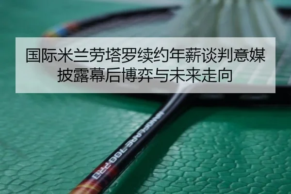 国际米兰劳塔罗续约年薪谈判意媒披露幕后博弈与未来走向
